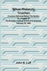 What Philately Teaches A Lecture Delivered Before The Section On Philately Of The Brooklyn Institute Of Arts And Sciences, February 24, 1899 - N. John Luff