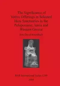 The Significance of Votive Offerings in Selected Hera Sanctuaries in the Peloponnese, Ionia and Western Greece - David Baumbach Jens