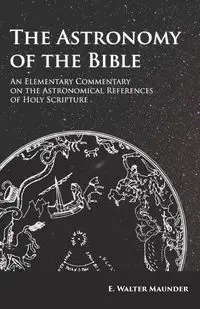 The Astronomy of the Bible - An Elementary Commentary on the Astronomical References of Holy Scripture - Walter Maunder E.
