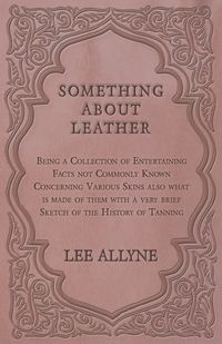 Something about Leather - Being a Collection of Entertaining Facts not Commonly Known Concerning Various Skins also what is made of them with a very brief Sketch of the History of Tanning - Lee Allyne