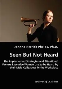 Seen But Not Heard - The Implemented Strategies and Situational Factors Executive Women Use to be Heard by their Male Colleagues in the Workplace - Johnna Herrick-Phelps