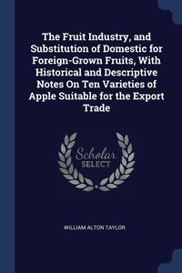 The Fruit Industry, and Substitution of Domestic for Foreign-Grown Fruits, With Historical and Descriptive Notes On Ten Varieties of Apple Suitable for the Export Trade - Taylor William Alton