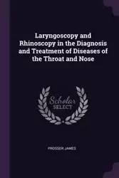 Laryngoscopy and Rhinoscopy in the Diagnosis and Treatment of Diseases of the Throat and Nose - James Prosser