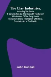 The Clay Industries, Including The Fictile & Ceramic Arts On The Banks Of The Severn With Notices Of The Early Use Of Shropshire Clays, The History Of Pottery, Porcelain, &C. In The District - Randall John