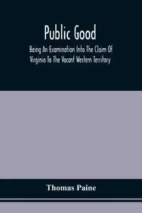 Public Good, Being An Examination Into The Claim Of Virginia To The Vacant Western Territory, And Of The Right Of The United States To The Same - Thomas Paine