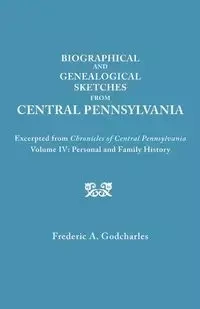 Biographical and Genealogical Sketches from Central Pennsylvania. Excerpted from Chronicles of Central Pennsylvania, Volume IV - Frederic A. Godcharles