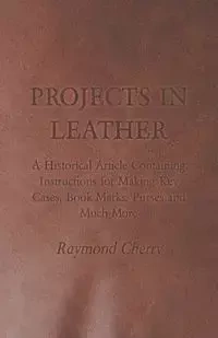 Projects in Leather - A Historical Article Containing Instructions for Making Key Cases, Book Marks, Purses and Much More - Cherry Raymond