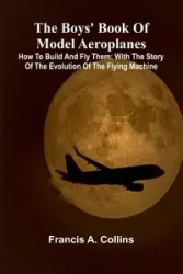 The Boys' Book Of Model Aeroplanes; How To Build And Fly Them - Francis A. Collins