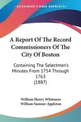A Report of the Record Commissioners of the City of Boston: Containing the Selectmen's Minutes from 1754 through 1763 - William Henry Whitmore