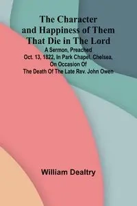 The Character and Happiness of Them That Die in the Lord; A sermon, preached Oct. 13, 1822, in Park Chapel, Chelsea, on occasion of the death of the late Rev. John Owen - William Dealtry