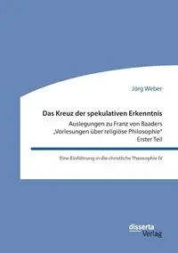 Das Kreuz der spekulativen Erkenntnis. Auslegungen zu Franz von Baaders „Vorlesungen über religiöse Philosophie" - Erster Teil - Weber Jörg