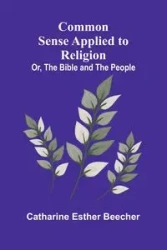 Common Sense Applied To Religion; Or, The Bible And The People - Esther Catharine Beecher