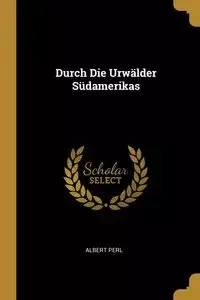 Durch Die Urwälder Südamerikas - Albert Perl