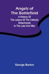 Angels of the Battlefield; A History of the Labors of the Catholic Sisterhoods in the Late Civil War - Barton George