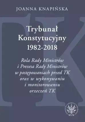 Trybunał Konstytucyjny 1982-2018. Rola Rady Ministrów i Prezesa Rady Ministrów w postępowaniach prze - Joanna Knapińska