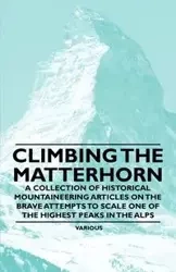 Climbing the Matterhorn - A Collection of Historical Mountaineering Articles on the Brave Attempts to Scale One of the Highest Peaks in the Alps - Various