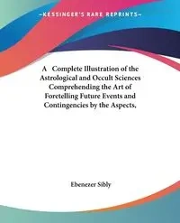 A   Complete Illustration of the Astrological and Occult Sciences Comprehending the Art of Foretelling Future Events and Contingencies by the Aspects, - Sibly Ebenezer