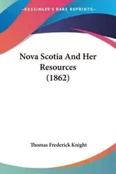 Nova Scotia And Her Resources (1862) - Thomas Frederick Knight