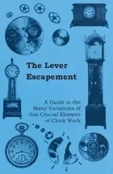 The Lever Escapement - A Guide to the Many Variations of this Crucial Element of Clock Work - Anon.