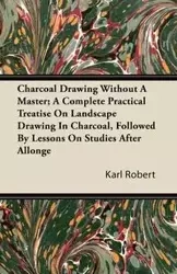 Charcoal Drawing Without A Master; A Complete Practical Treatise On Landscape Drawing In Charcoal, Followed By Lessons On Studies After Allonge - Robert Karl