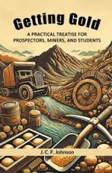 Getting Gold A Practical Treatise For Prospectors, Miners, And Students - Johnson J. C. F.