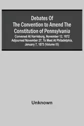 Debates Of The Convention To Amend The Constitution Of Pennsylvania; Convened At Harrisburg, November 12, 1872 Adjourned November 27, To Meet At Philadelphia, January 7, 1873 (Volume Ix) - Unknown