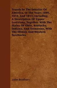 Travels In The Interior Of America, In The Years 1809, 1810, And 1811; Including A Description Of Upper Louisiana, Together With The States Of Ohio, Kentucky, Indiana, And Tennessee, With The Illinois And Western Territories - John Bradbury