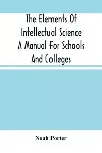 The Elements Of Intellectual Science A Manual For Schools And Colleges. Abridged From "The Human Intellect" - Porter Noah