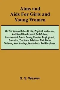 Aims and Aids for Girls and Young Women; On the Various Duties of Life, Physical, Intellectual, And Moral Development; Self-Culture, Improvement, Dress, Beauty, Fashion, Employment, Education, The Home Relations, Their Duties To Young Men, Marriage, Woman