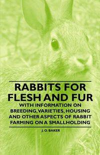 Rabbits for Flesh and Fur - With Information on Breeding, Varieties, Housing and Other Aspects of Rabbit Farming on a Smallholding - Baker J. O.