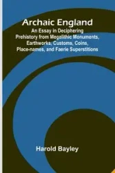 Archaic England; An Essay in Deciphering Prehistory from Megalithic Monuments, Earthworks, Customs, Coins, Place-names, and Faerie Superstitions - Harold Bayley