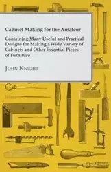 Cabinet Making for the Amateur - Containing Many Useful and Practical Designs for Making a Wide Variety of Cabinets and Other Essential Pieces of Furn - John Knight