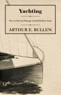 Yachting - How to Sail and Manage a Small Modern Yacht - Arthur Bullen