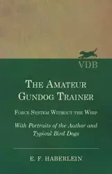 The Amateur Gundog Trainer - Force System Without the Whip - With Portraits of the Author and Typical Bird Dogs - Haberlein E. F.
