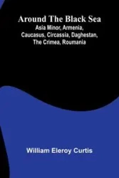 Around The Black Sea; Asia Minor, Armenia, Caucasus, Circassia, Daghestan, The Crimea, Roumania - Curtis William Eleroy