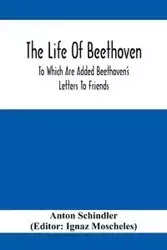 The Life Of Beethoven; To Which Are Added Beethoven's Letters To Friends, The Life And Characteristics Of Beethoven By Dr. Heinrich Doring And A List Of Beethoven's Works - Anton Schindler