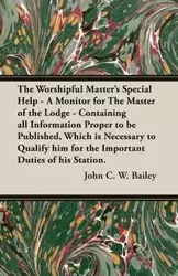 The Worshipful Master's Special Help - A Monitor for The Master of the Lodge - Containing all Information Proper to be Published, Which is Necessary to Qualify him for the Important Duties of his Station. - C. W. Bailey John