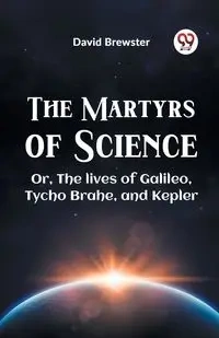 The Martyrs Of Science Or, The Lives Of Galileo, Tycho Brahe, And Kepler - David Brewster