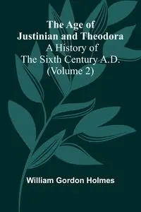 The Age of Justinian and Theodora - Gordon William Holmes