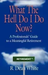 WHAT THE HELL DO I DO NOW? A Professionals' Guide to a Meaningful Retirement - Dean White R.