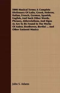 5000 Musical Terms; A Complete Dictionary Of Latin, Greek, Hebrew, Italian, French, German, Spanish, English, And Such Other Words, Phrases, Abbreviations, And Signs As Are To Be Found In The Works Of Auber, Beethoven, Bertini ... And Other Eminent Musica