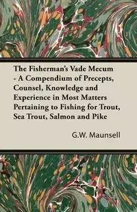 The Fisherman's Vade Mecum - A Compendium of Precepts, Counsel, Knowledge and Experience in Most Matters Pertaining to Fishing for Trout, Sea Trout, Salmon and Pike - Maunsell G. W.