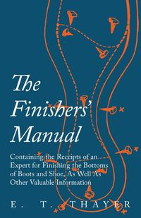 The Finishers' Manual - Containing the Receipts of an Expert for Finishing the Bottoms of Boots and Shoe, As Well As Other Valuable Information - Thayer E. T.