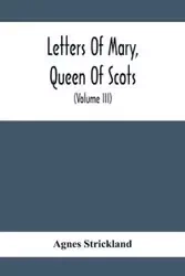 Letters Of Mary, Queen Of Scots, And Documents Connected With Her Personal History - Agnes Strickland