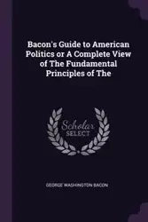 Bacon's Guide to American Politics or A Complete View of The Fundamental Principles of The - George Bacon Washington