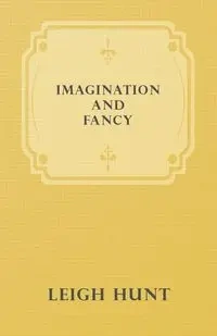 Imagination and Fancy; Or, Selections from the English Poets Illustrative of Those First Requisites of Their Art, with Markings of the Best Passages, Critical Notices of the Writers, and an Essay in Answer to the Question, "What is Poetry?" - Leigh Hunt