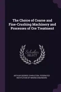The Choice of Coarse and Fine-Crushing Machinery and Processes of Ore Treatment - Arthur George Charleton