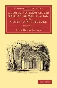 A Glossary of Terms Used in Grecian, Roman, Italian, and Gothic Architecture - Parker John Henry