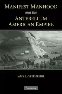 Manifest Manhood and the Antebellum American Empire - Amy S. Greenberg