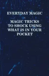 Everyday Magic - Magic Tricks to Shock Using what is in Your Pocket - Coins, Notes, Handkerchiefs, Cigarettes - Anon